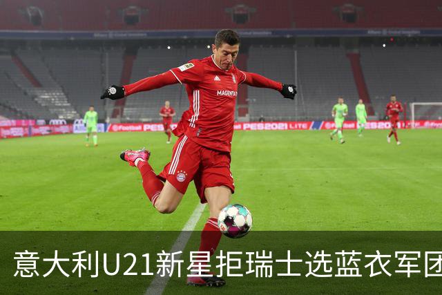 意大利U21新星拒瑞士选蓝衣军团：拉涅利亲自打电话